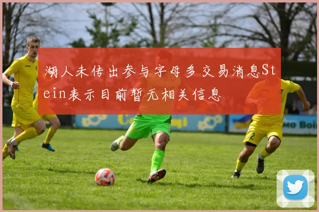 湖人未传出参与字母多交易消息Stein表示目前暂无相关信息