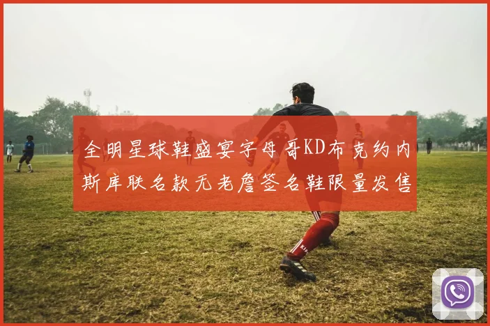 全明星球鞋盛宴字母哥KD布克约内斯库联名款无老詹签名鞋限量发售
