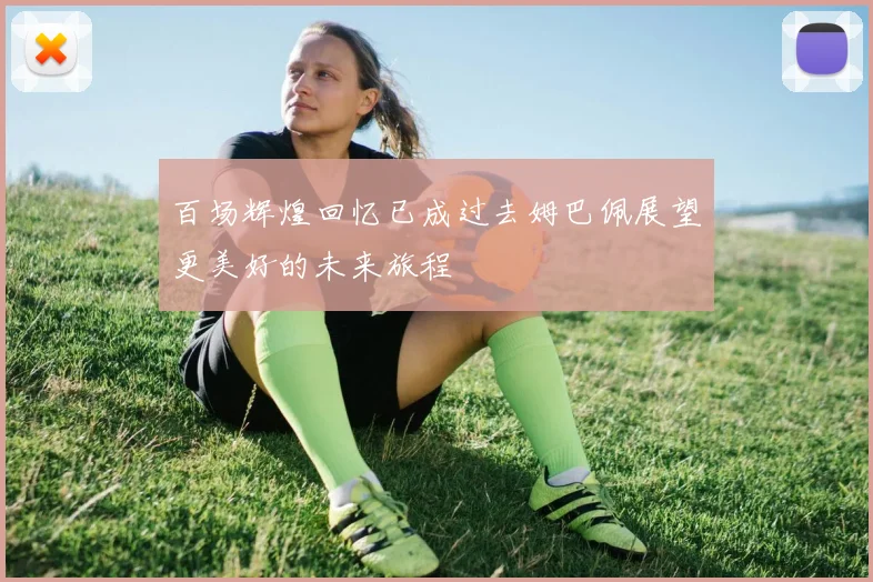 百场辉煌回忆已成过去姆巴佩展望更美好的未来旅程