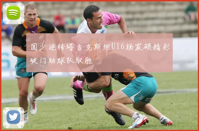 国少逆转塔吉克斯坦U16杨宸硕精彩破门助球队取胜