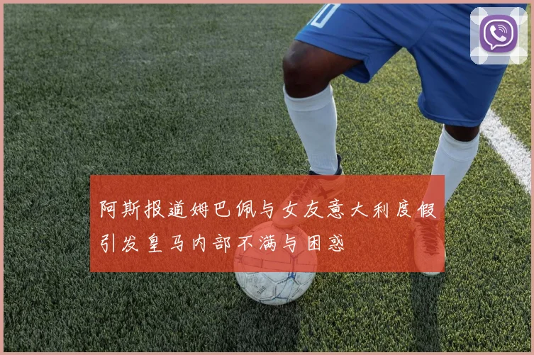 阿斯报道姆巴佩与女友意大利度假引发皇马内部不满与困惑