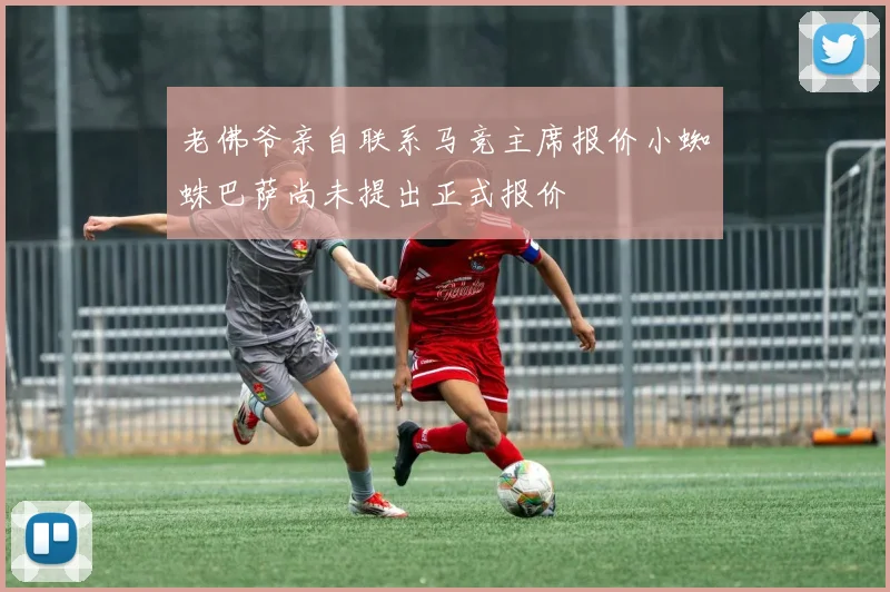 老佛爷亲自联系马竞主席报价小蜘蛛巴萨尚未提出正式报价