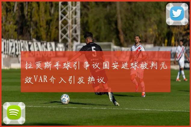 拉莫斯手球引争议国安进球被判无效VAR介入引发热议