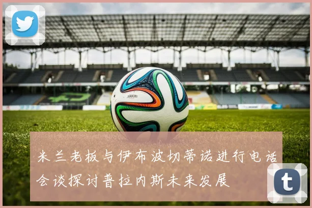 米兰老板与伊布波切蒂诺进行电话会谈探讨普拉内斯未来发展