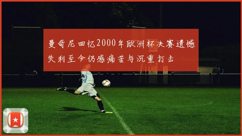 曼奇尼回忆2000年欧洲杯决赛遗憾失利至今仍感痛苦与沉重打击