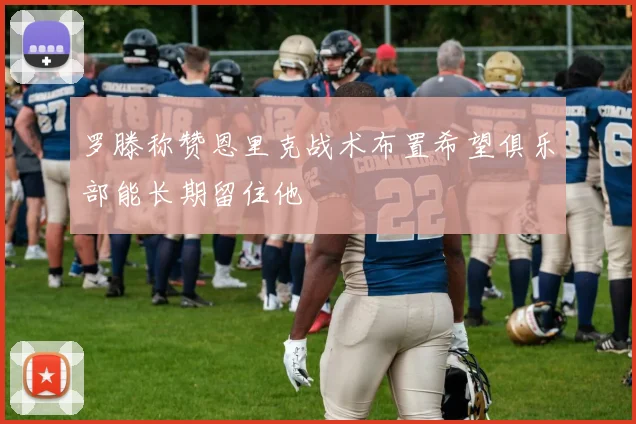 罗滕称赞恩里克战术布置希望俱乐部能长期留住他