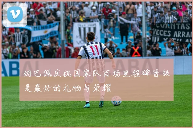 姆巴佩庆祝国家队百场里程碑晋级是最好的礼物与荣耀