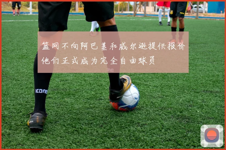 篮网不向阿巴基和威尔逊提供报价他们正式成为完全自由球员