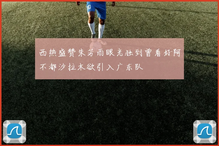 西热盛赞朱芳雨眼光独到曾看好阿不都沙拉木欲引入广东队