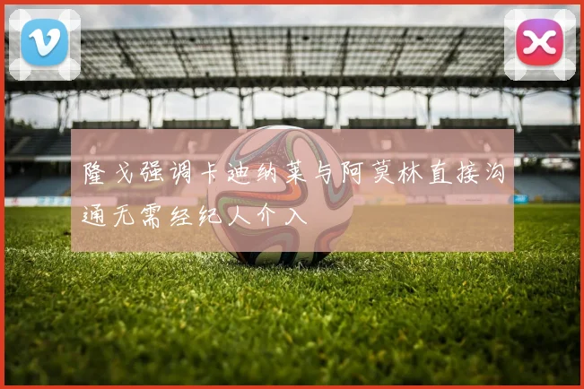 隆戈强调卡迪纳莱与阿莫林直接沟通无需经纪人介入