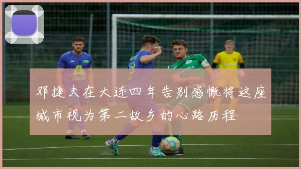 邓捷夫在大连四年告别感慨将这座城市视为第二故乡的心路历程