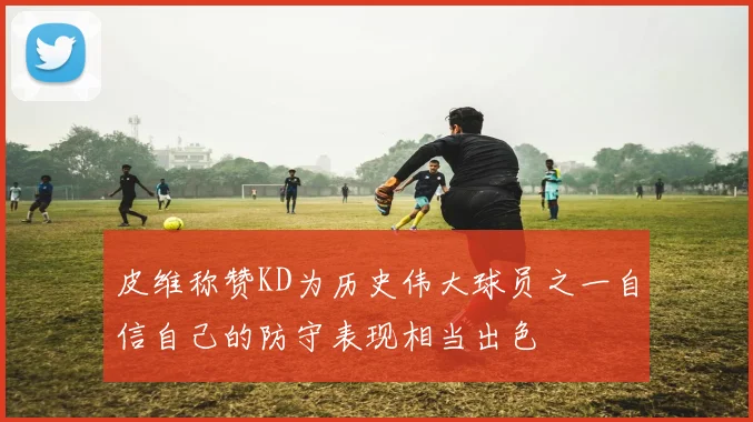 皮维称赞KD为历史伟大球员之一自信自己的防守表现相当出色