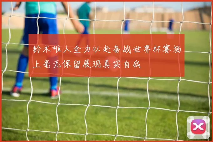 铃木唯人全力以赴备战世界杯赛场上毫无保留展现真实自我