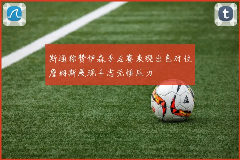 斯通称赞伊森季后赛表现出色对位詹姆斯展现斗志无惧压力