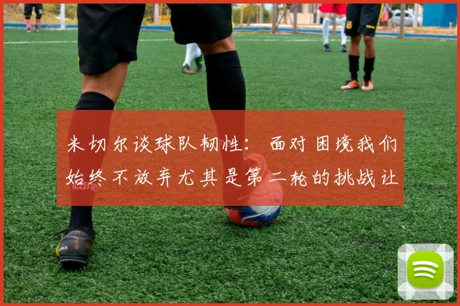 米切尔谈球队韧性：面对困境我们始终不放弃尤其是第二轮的挑战让人印象深刻