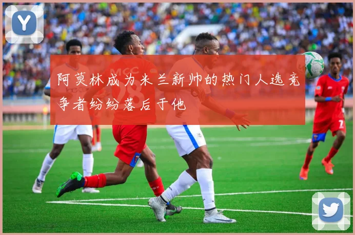 阿莫林成为米兰新帅的热门人选竞争者纷纷落后于他