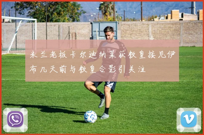 米兰老板卡尔迪纳莱获教皇接见伊布几天前与教皇合影引关注