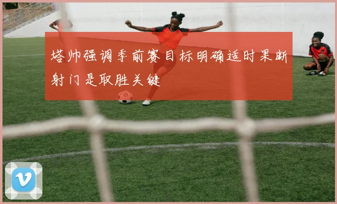 塔帅强调季前赛目标明确适时果断射门是取胜关键