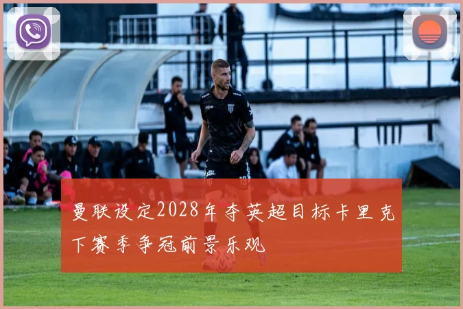 曼联设定2028年夺英超目标卡里克下赛季争冠前景乐观