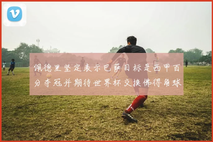 佩德里坚定表示巴萨目标是西甲百分夺冠并期待世界杯交换佛得角球衣