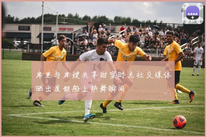 库里与库嫂共享甜蜜时光社交媒体晒出度假船上热舞瞬间