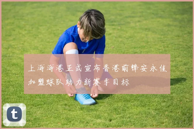 上海海港正式宣布香港前锋安永佳加盟球队助力新赛季目标