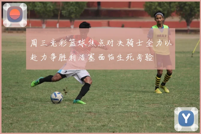 周三竞彩篮球焦点对决骑士全力以赴力争胜利活塞面临生死考验