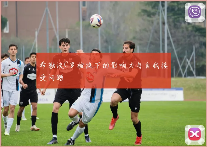 希勒谈C罗被换下的影响力与自我接受问题