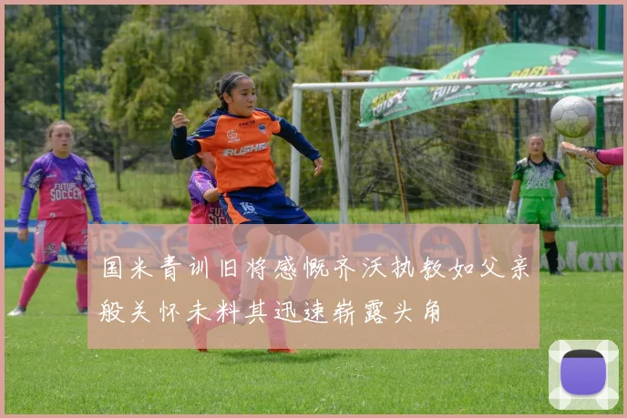国米青训旧将感慨齐沃执教如父亲般关怀未料其迅速崭露头角